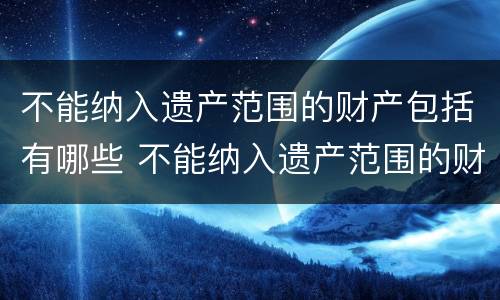 不能纳入遗产范围的财产包括有哪些 不能纳入遗产范围的财产包括有哪些内容