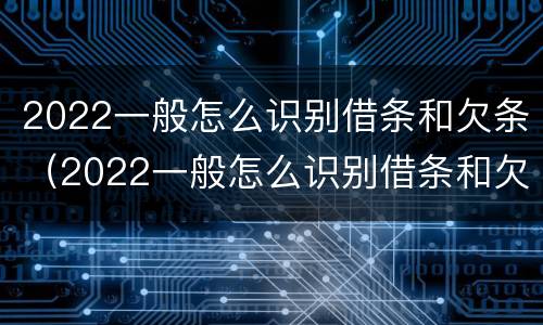 2022一般怎么识别借条和欠条（2022一般怎么识别借条和欠条的真假）