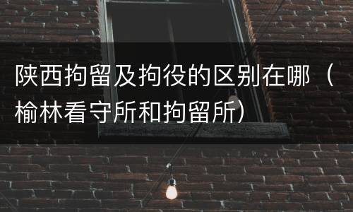 陕西拘留及拘役的区别在哪（榆林看守所和拘留所）