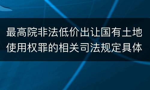 最高院非法低价出让国有土地使用权罪的相关司法规定具体是什么重要内容