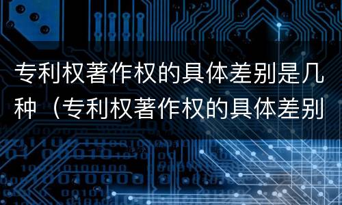 专利权著作权的具体差别是几种（专利权著作权的具体差别是几种形式）
