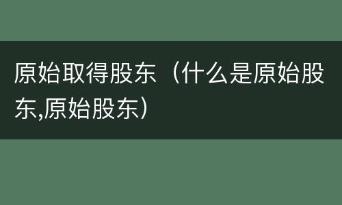 原始取得股东（什么是原始股东,原始股东）
