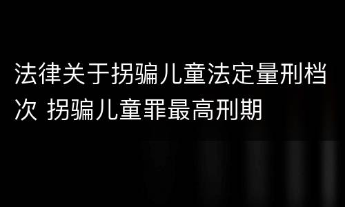 法律关于拐骗儿童法定量刑档次 拐骗儿童罪最高刑期