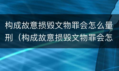 构成故意损毁文物罪会怎么量刑（构成故意损毁文物罪会怎么量刑呢）