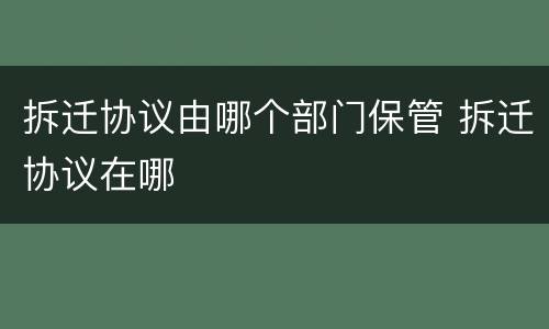 拆迁协议由哪个部门保管 拆迁协议在哪