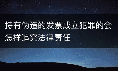 持有伪造的发票成立犯罪的会怎样追究法律责任