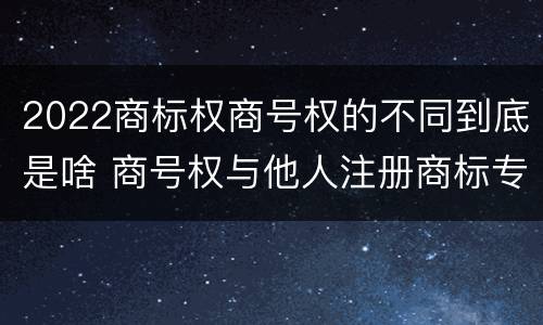 2022商标权商号权的不同到底是啥 商号权与他人注册商标专用权的冲突