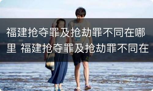 福建抢夺罪及抢劫罪不同在哪里 福建抢夺罪及抢劫罪不同在哪里可以查到
