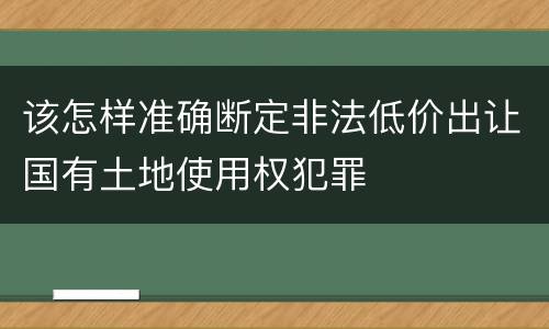 该怎样准确断定非法低价出让国有土地使用权犯罪