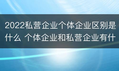 2022私营企业个体企业区别是什么 个体企业和私营企业有什么区别