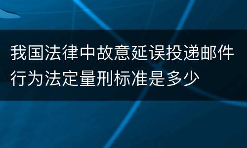 我国法律中故意延误投递邮件行为法定量刑标准是多少