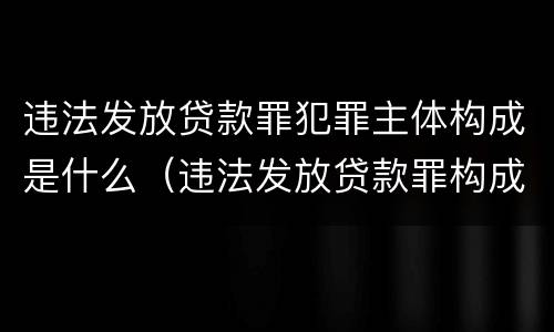 违法发放贷款罪犯罪主体构成是什么（违法发放贷款罪构成要件为）