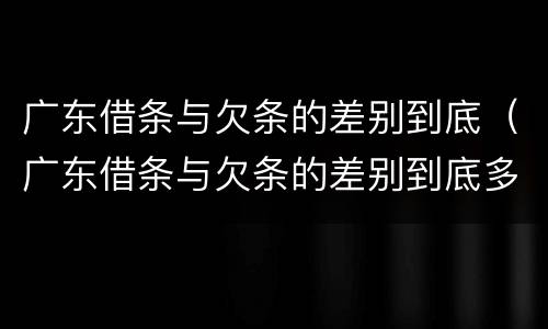 广东借条与欠条的差别到底（广东借条与欠条的差别到底多大）