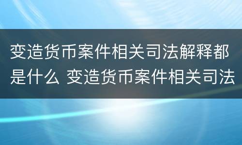 变造货币案件相关司法解释都是什么 变造货币案件相关司法解释都是什么内容