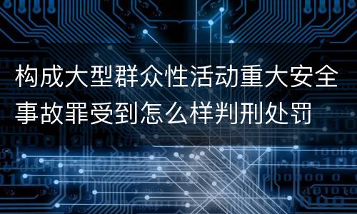构成大型群众性活动重大安全事故罪受到怎么样判刑处罚