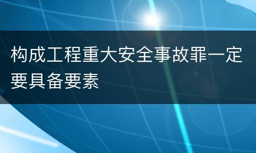 构成工程重大安全事故罪一定要具备要素