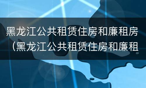 黑龙江公共租赁住房和廉租房（黑龙江公共租赁住房和廉租房区别）