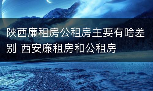 陕西廉租房公租房主要有啥差别 西安廉租房和公租房