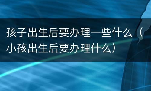 孩子出生后要办理一些什么（小孩出生后要办理什么）