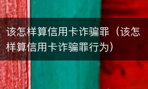 该怎样算信用卡诈骗罪（该怎样算信用卡诈骗罪行为）