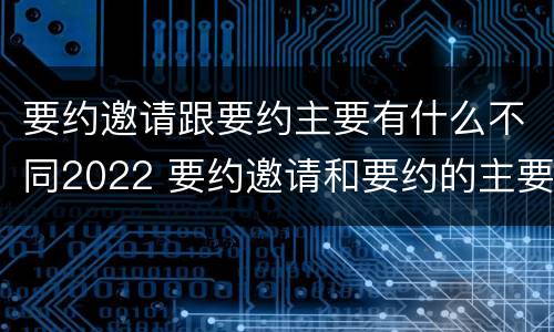 要约邀请跟要约主要有什么不同2022 要约邀请和要约的主要区别