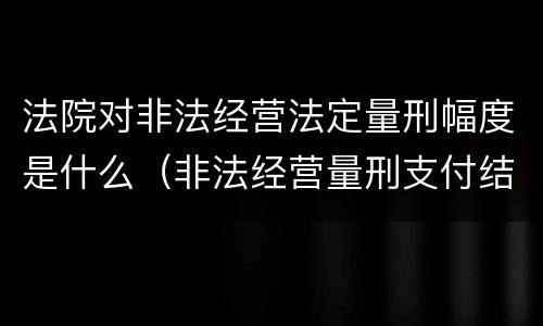 法院对非法经营法定量刑幅度是什么（非法经营量刑支付结算标准2020）