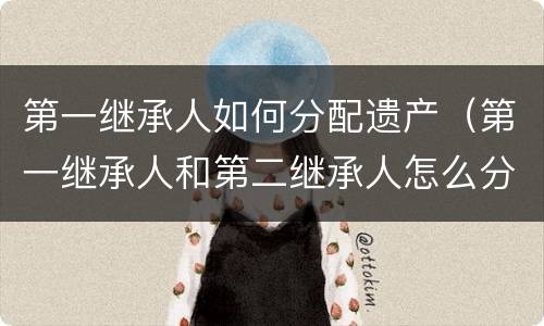 第一继承人如何分配遗产（第一继承人和第二继承人怎么分配遗产）