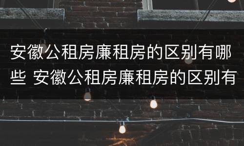 安徽公租房廉租房的区别有哪些 安徽公租房廉租房的区别有哪些地方