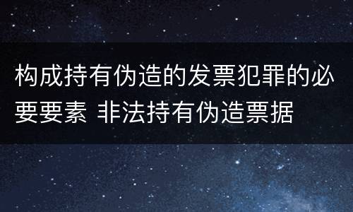 构成持有伪造的发票犯罪的必要要素 非法持有伪造票据