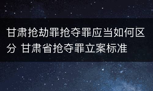 甘肃抢劫罪抢夺罪应当如何区分 甘肃省抢夺罪立案标准