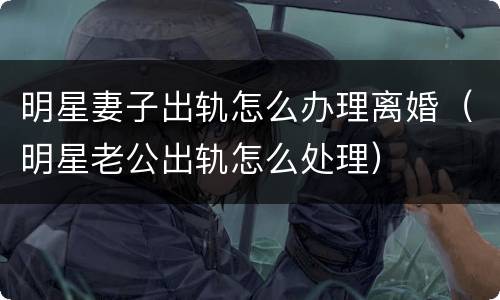 明星妻子出轨怎么办理离婚（明星老公出轨怎么处理）