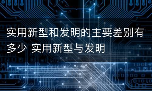 实用新型和发明的主要差别有多少 实用新型与发明