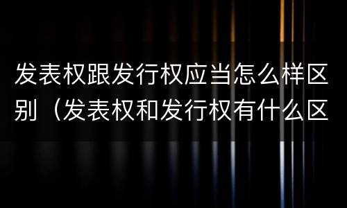 发表权跟发行权应当怎么样区别（发表权和发行权有什么区别）