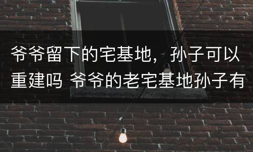 爷爷留下的宅基地，孙子可以重建吗 爷爷的老宅基地孙子有继承权吗
