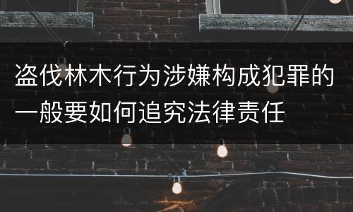 盗伐林木行为涉嫌构成犯罪的一般要如何追究法律责任