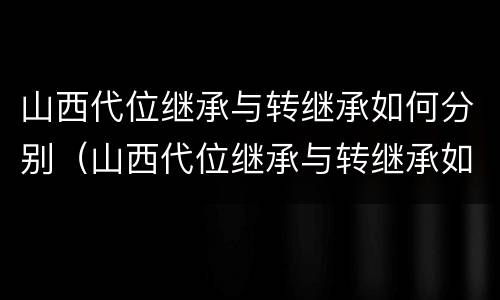 山西代位继承与转继承如何分别（山西代位继承与转继承如何分别认定）