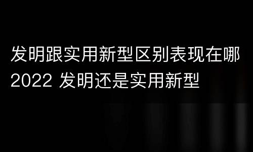 发明跟实用新型区别表现在哪2022 发明还是实用新型