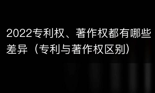 2022专利权、著作权都有哪些差异（专利与著作权区别）