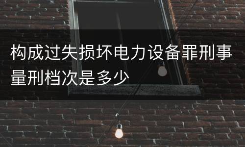 构成过失损坏电力设备罪刑事量刑档次是多少