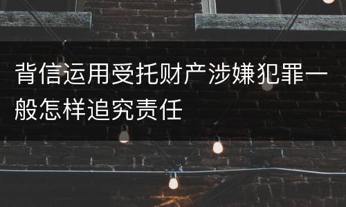背信运用受托财产涉嫌犯罪一般怎样追究责任