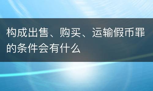 构成出售、购买、运输假币罪的条件会有什么