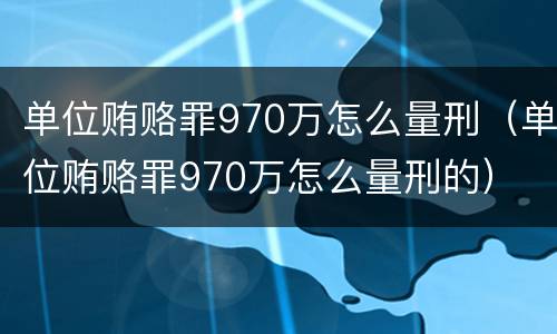 单位贿赂罪970万怎么量刑（单位贿赂罪970万怎么量刑的）