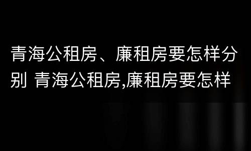 青海公租房、廉租房要怎样分别 青海公租房,廉租房要怎样分别出租