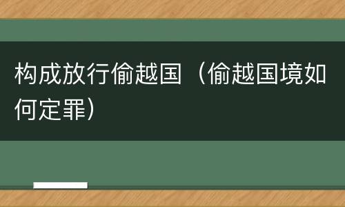 构成放行偷越国（偷越国境如何定罪）