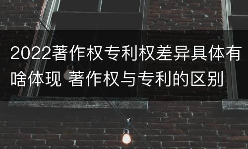 2022著作权专利权差异具体有啥体现 著作权与专利的区别
