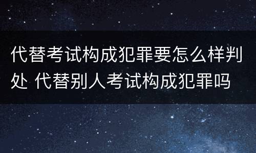 代替考试构成犯罪要怎么样判处 代替别人考试构成犯罪吗
