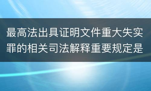 最高法出具证明文件重大失实罪的相关司法解释重要规定是什么