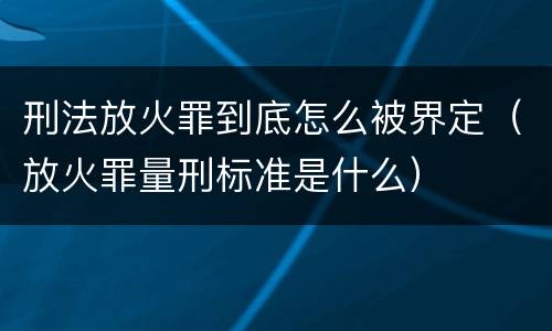刑法放火罪到底怎么被界定（放火罪量刑标准是什么）