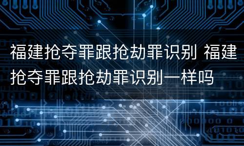 福建抢夺罪跟抢劫罪识别 福建抢夺罪跟抢劫罪识别一样吗