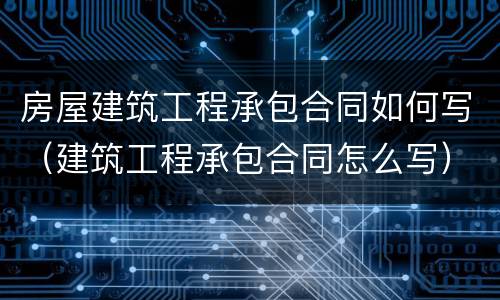 房屋建筑工程承包合同如何写（建筑工程承包合同怎么写）